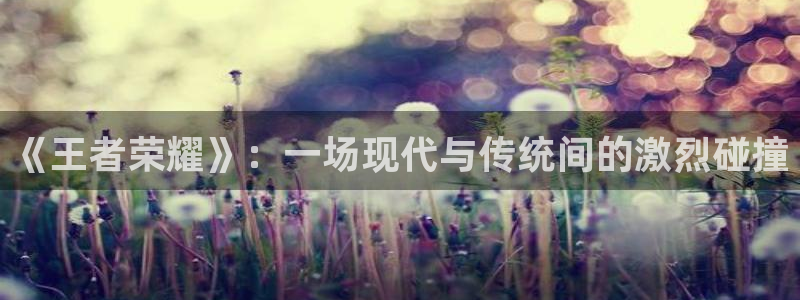 极悦娱乐老板主管.直开.中国：《王者荣耀》：一场现代与传统间